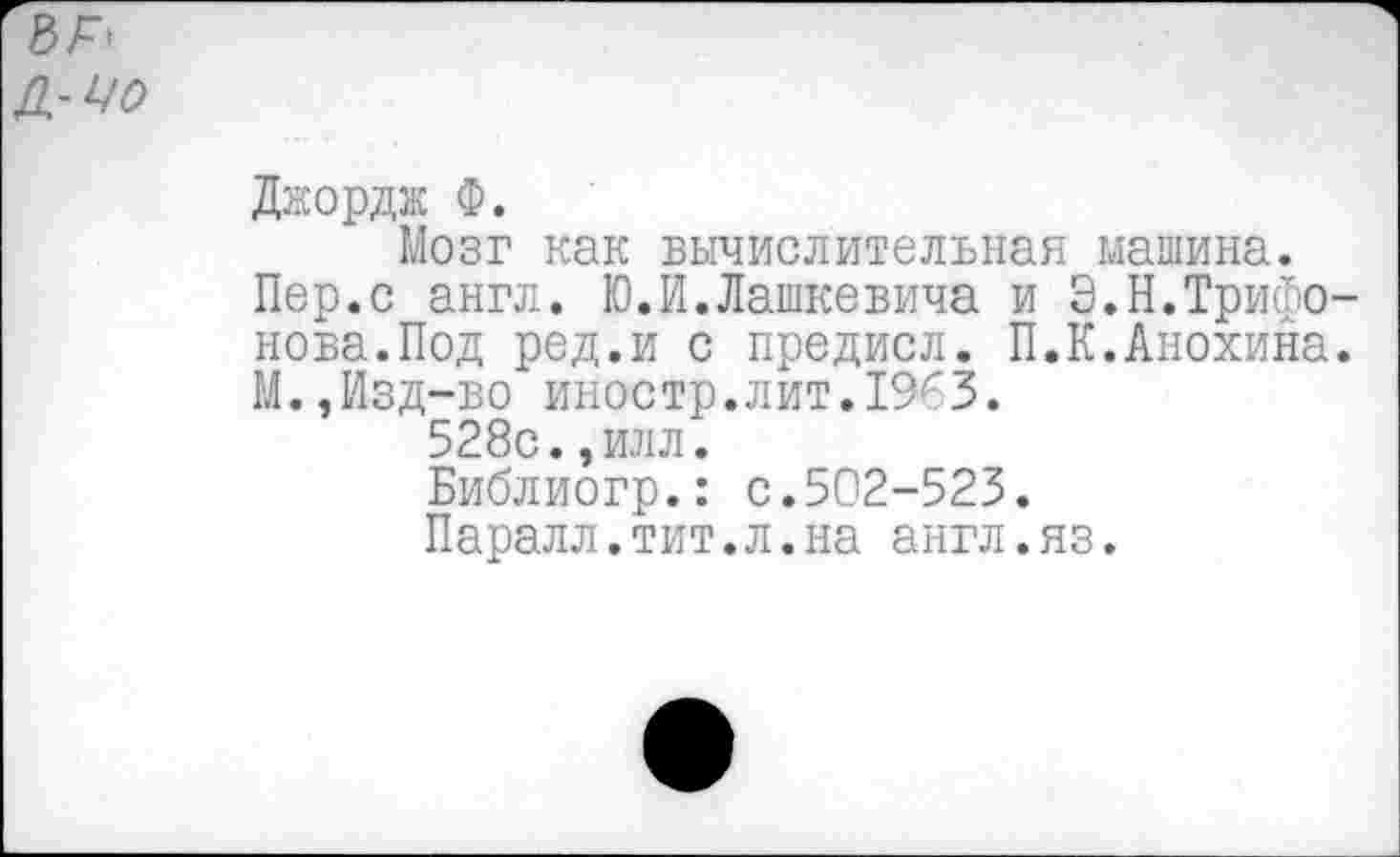 ﻿Джордж Ф.
Мозг как вычислительная машина.
Пер.с англ. Ю.И.Дашкевича и Э.Н.Трифонова.Под ред.и с предисл. П.К.Анохина. М.,Изд-во иностр.лит.1963.
528с.,илл.
Библиогр.: с.502-523.
Паралл.тит.л.на англ.яз.